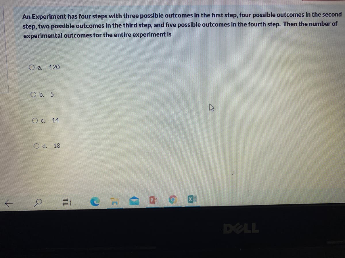 An Experiment has four steps with three possible outcomes in the first step, four possible outcomes In the second
step, two posslble outcomes in the third step, and five possible outcomes In the fourth step. Then the number of
experimental outcomes for the entire experiment Is
O a.
120
O b. 5
O c.
14
O d.
18
DELL
