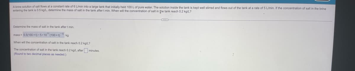A brine solution of salt flows at a constant rate of 6 L/min into a large tank that initially held 100 L of pure water. The solution inside the tank is kept well stirred and flows out of the tank at a rate of 5 L/min. If the concentration of salt in the brine
entering the tank is 0.5 kg/L, determine the mass of salt in the tank after t min. When will the concentration of salt in the tank reach 0.2 kg/L?
Determine the mass of salt in the tank after t min.
mass=0.5(100+t)-5-10¹1 (100+)-5 kg
When will the concentration of salt in the tank reach 0.2 kg/L?
The concentration of salt in the tank reach 0.2 kg/L after minutes.
(Round to two decimal places as needed.)
