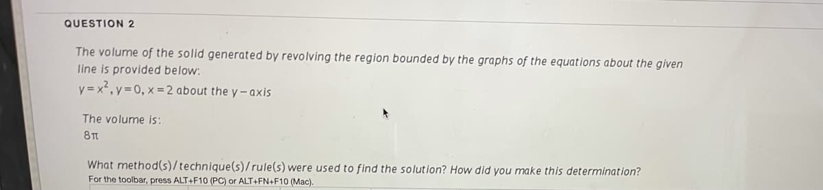 QUESTION 2
The volume of the solid generated by revolving the region bounded by the graphs of the equations about the given
line is provided below:
y = x', y=0, x = 2 about the y- axis
The volume is:
8TT
What method(s)/technique(s)/ rule(s) were used to find the solution? How did you make this determination?
For the toolbar, press ALT+F10 (PC) or ALT+FN+F10 (Mac).
