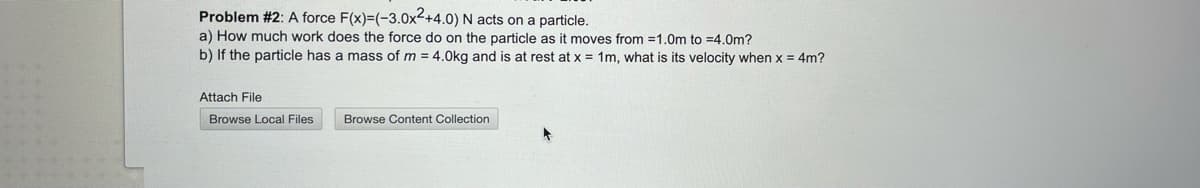 Problem #2: A force F(x)=(-3.0x²+4.0) N acts on a particle.
a) How much work does the force do on the particle as it moves from =1.0m to =4.0m?
b) If the particle has a mass of m = 4.0kg and is at rest at x = 1m, what is its velocity when x = 4m?
Attach File
Browse Local Files
Browse Content Collection
