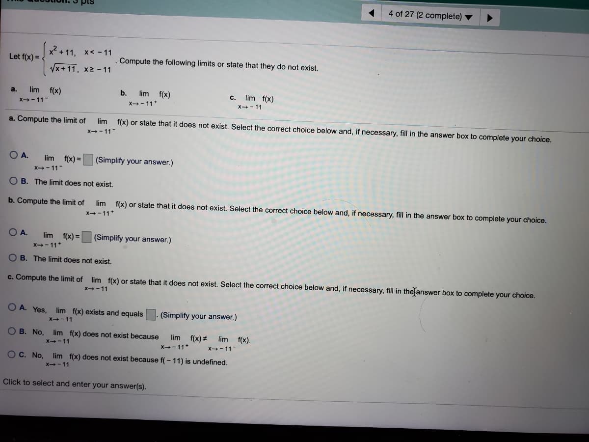 4 of 27 (2 complete)
x² + 11, x< - 11
Let f(x) =
Compute the following limits or state that they do not exist.
Vx+11, x2 - 11
lim f(x)
X- 11-
a.
b.
lim f(x)
lim f(x)
X- 11
C.
X- 11*
a. Compute the limit of
lim f(x) or state that it does not exist. Select the correct choice below and, if necessary, fill in the answer box to complete your choice.
x-- 11-
OA.
lim
f(x) =
(Simplify your answer.)
X- 11-
O B. The limit does not exist.
b. Compute the limit of
lim f(x) or state that it does not exist. Select the correct choice below and, if necessary, fill in the answer box to complete your choice.
X-11*
O A.
lim
f(x) =
(Simplify your answer.)
X-11*
O B. The limit does not exist.
c. Compute the limit of lim f(x) or state that it does not exist. Select the correct choice below and, if necessary, fill in the answer box to complete your choice.
X-11
O A. Yes, lim f(x) exists and equals
(Simplify your answer.)
x-11
O B. No, lim f(x) does not exist because
lim f(x)+
lim f(x).
X-11
x-11*
x- 11-
O C. No, lim f(x) does not exist because f( - 11) is undefined.
x-11
Click to select and enter your answer(s).
