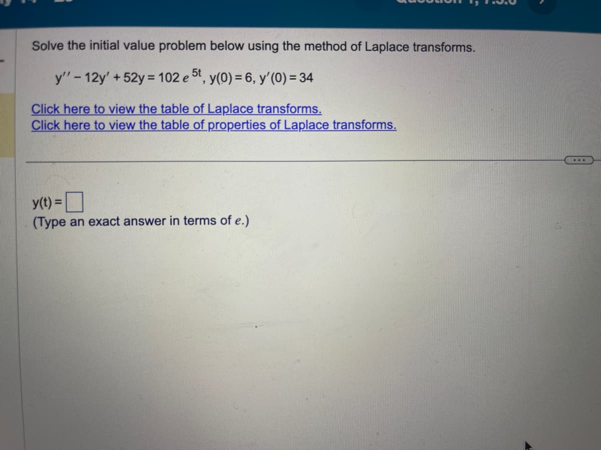 Solve the initial value problem below using the method of Laplace transforms.
y" - 12y' +52y = 102 e 5t, y(0) = 6, y'(0) = 34
Click here to view the table of Laplace transforms.
Click here to view the table of properties of Laplace transforms.
y(t) =
(Type an exact answer in terms of e.)