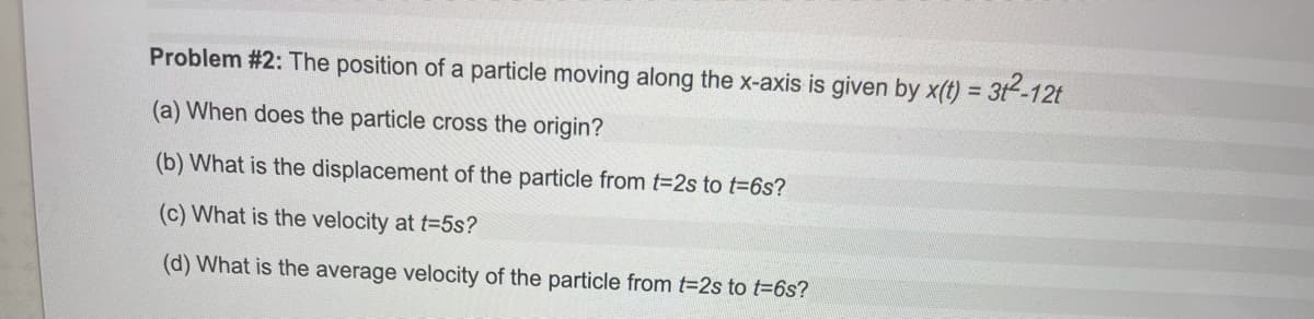 Problem #2: The position of a particle moving along the x-axis is given by x(t) = 3t-12t
%3D
(a) When does the particle cross the origin?
(b) What is the displacement of the particle from t-2s to t=6s?
(c) What is the velocity at t-5s?
(d) What is the average velocity of the particle from t-2s to t=6s?
