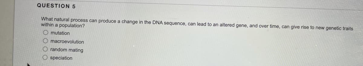 QUESTION 5
What natural process can produce a change in the DNA sequence, can lead to an altered gene, and over time, can give rise to new genetic traits
within a population?
O mutation
Omacroevolution
O random mating
O speciation
