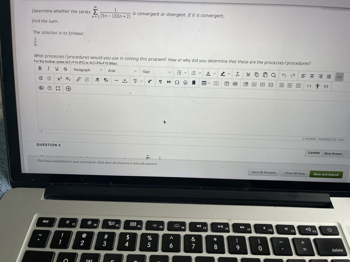 1
Determine whether the series
is convergent or divergent. If it is convergent,
n=1 (3n – 1)(3n + 2)
find the sum.
The solution is as follows:
What processes/procedures would you use in solving this problem? How or why did you determine that these are the processes/procedures?
For the toolbar, press ALT+F10 (PC) or ALT+FN+F10 (Mac).
BIUS
Paragraph
Arial
10pt
三v
A V
E E x X, 8 T Te
I 19
田
田田田区
<> Ť {i}
O WORDS POWERED BY TINY
QUESTION 5
2 points
Save Answer
Click Save and Submit to save and submit. Click Save All Answers to save all answers.
Save All Answers
Close Window
Save and Submit
80
000
).
esc
F1
F2
F3
F4
FS
F6
F7
F8
F9
F10
F11
F12
@
$
%
&
1
2
4
6
7
8
delete
%3D
* co
%#3
