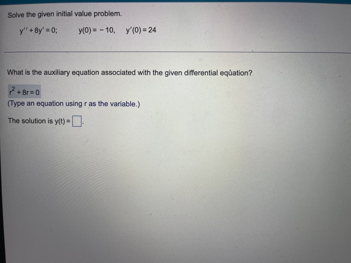 Solve the given initial value problem.
y' + 8y' = 0;
y(0) = - 10,
y'(0) = 24
What is the auxiliary equation associated with the given differential equation?
2+8r=0
(Type an equation using r as the variable.)
The solution is y(t) =