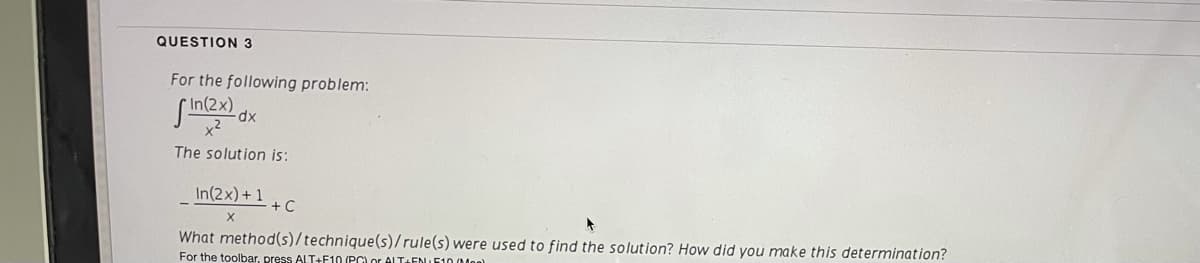 QUESTION 3
For the following problem:
x2
xp.
The solution is:
In(2x) + 1
+ C
What method(s)/technique(s)/rule(s) were used to find the solution? How did you make this determination?
For the toolbar, press ALT+F10 (PGLor ALTaENIE100Mon)
