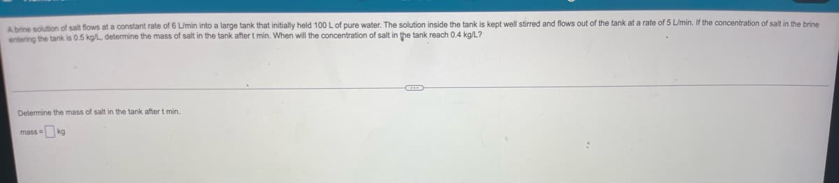 A brine solution of salt flows at a constant rate of 6 L/min into a large tank that initially held 100 L of pure water. The solution inside the tank is kept well stirred and flows out of the tank at a rate of 5 L/min. If the concentration of salt in the brine
entering the tank is 0.5 kg/L, determine the mass of salt in the tank after t min. When will the concentration of salt in the tank reach 0.4 kg/L?
Determine the mass of salt in the tank after t min.
mass=kg