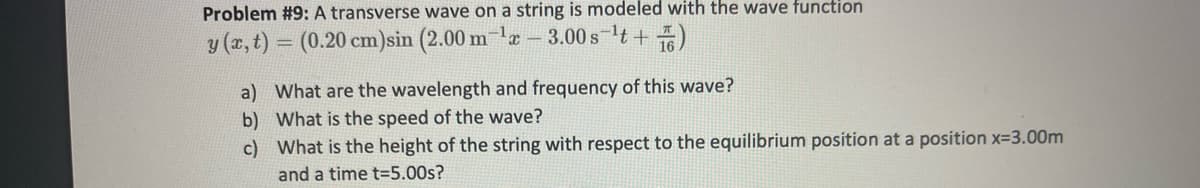 Problem #9: A transverse wave on a string is modeled with the wave function
y (x, t) = (0.20 cm)sin (2.00 m e- 3.00 s lt +)
a) What are the wavelength and frequency of this wave?
b) What is the speed of the wave?
c) What is the height of the string with respect to the equilibrium position at a position x=3.00m
and a time t=5.00s?

