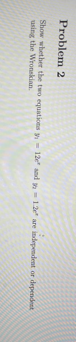 Problem 2
Show whether the two equations y₁ = 12e and y2 = 1.2e are independent or dependent
using the Wronskian.