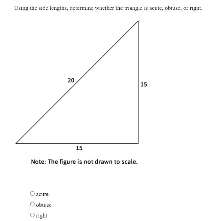 Using the side lengths, determine whether the triangle is acute, obtuse, or right.
20
O acute
O obtuse
Oright
15
Note: The figure is not drawn to scale.
15