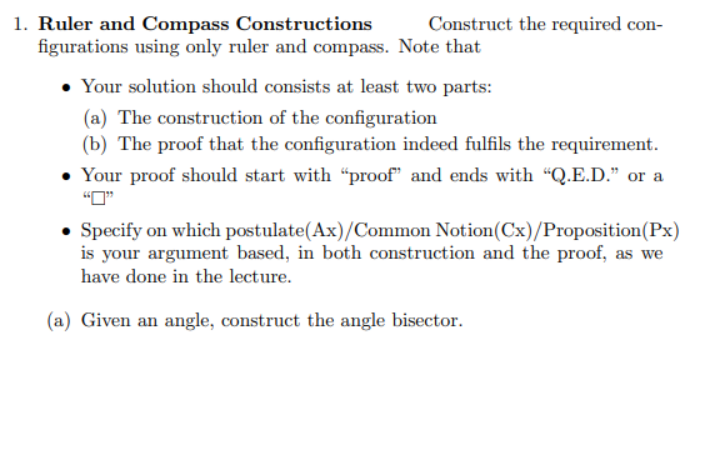 Construct the required con-
1. Ruler and Compass Constructions
figurations using only ruler and compass. Note that
Your solution should consists at least two parts:
(a) The construction of the configuration
(b) The proof that the configuration indeed fulfils the requirement.
• Your proof should start with "proof" and ends with "Q.E.D." or a
• Specify on which postulate(Ax)/Common Notion (Cx)/Proposition (Px)
is your argument based, in both construction and the proof, as we
have done in the lecture.
(a) Given an angle, construct the angle bisector.