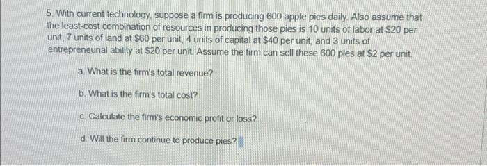 5. With current technology, suppose a firm is producing 600 apple pies daily. Also assume that
the least-cost combination of resources in producing those pies is 10 units of labor at $20 per
unit, 7 units of land at $60 per unit, 4 units of capital at $40 per unit, and 3 units of
entrepreneurial ability at $20 per unit. Assume the firm can sell these 600 pies at $2 per unit.
a. What is the firm's total revenue?
b. What is the firm's total cost?
c. Calculate the firm's economic profit or loss?
d. Will the firm continue to produce pies?