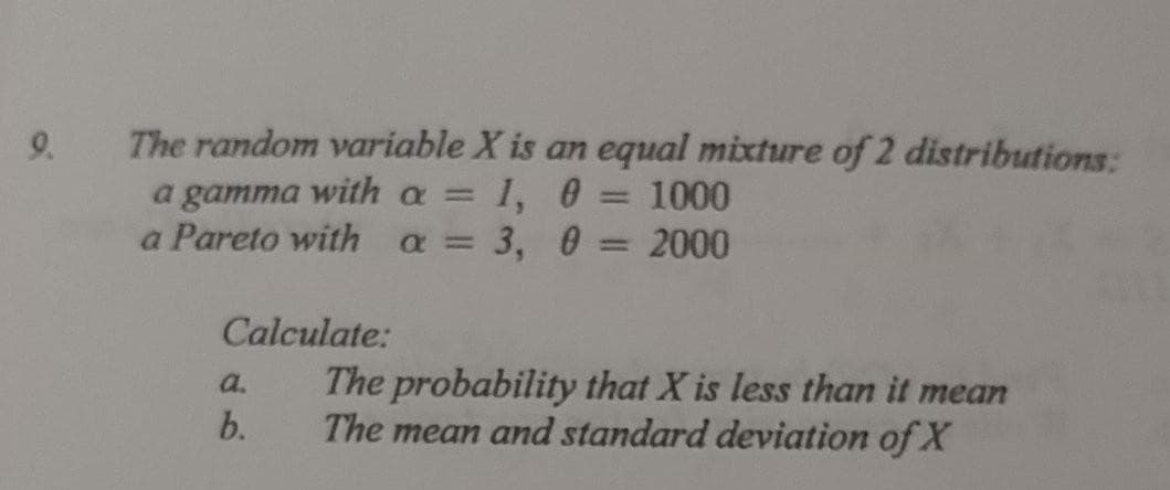 9.
The random variable X is an equal mixture of 2 distributions:
a gamma with a =
a Pareto with a = 3, 0
= 1, 0
1000
%3D
2000
Calculate:
The probability that X is less than it mean
The mean and standard deviation of X
a.
b.
