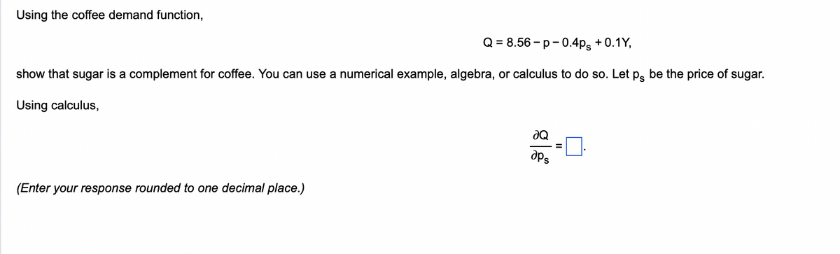 Using the coffee demand function,
Q = 8.56-p-0.4ps +0.1Y,
show that sugar is a complement for coffee. You can use a numerical example, algebra, or calculus to do so. Let på be the price of sugar.
Using calculus,
(Enter your response rounded to one decimal place.)
ƏQ
aps