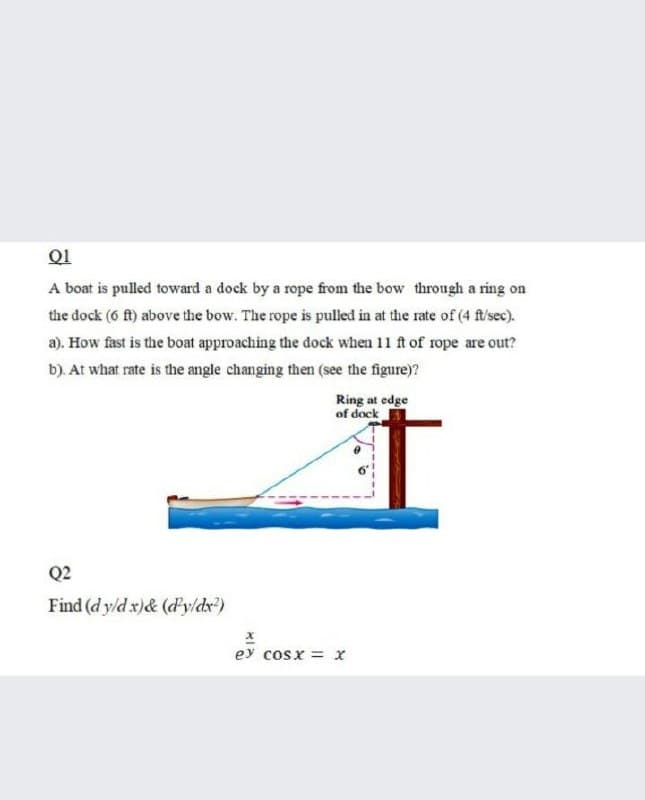 Q1
A boat is pulled toward a dock by a rope from the bow through a ring on
the dock (6 f) above the bow. The rope is pulled in at the rate of (4 f/sec).
a). How fast is the boat approaching the dock when 11 ft of rope are out?
b). At what rate is the angle changing then (see the figure)?
Ring at edge
of dock
Q2
Find (d y/d x)& (dy/dx)
ey cosx = x
