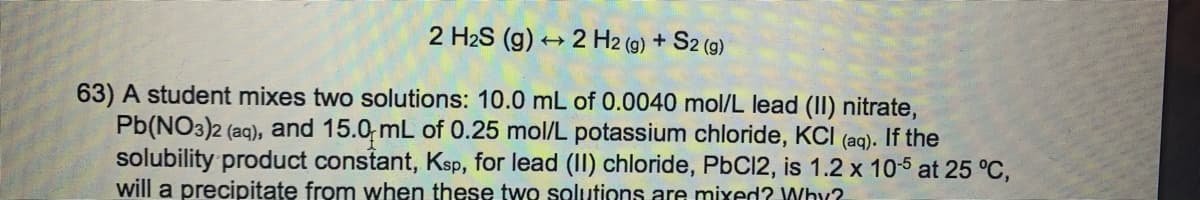 2 H2S (g) + 2 H2 (9) + S2 (9)
63) A student mixes two solutions: 10.0 mL of 0.0040 mol/L lead (II) nitrate,
Pb(NO3)2 (aq), and 15.0; mL of 0.25 mol/L potassium chloride, KCI (aq). If the
solubility product constant, Ksp, for lead (II) chloride, PbC12, is 1.2 x 105 at 25 °C,
will a precipitąte from when these two solutions are mixed? Why?
