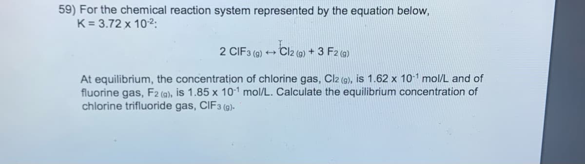 59) For the chemical reaction system represented by the equation below,
K = 3.72 x 102:
2 CIF3 (9)
- Cl2 (@) + 3 F2 (@)
At equilibrium, the concentration of chlorine gas, Cl2 (9), is 1.62 x 10-1 mol/L and of
fluorine gas, F2 (@), is 1.85 x 10-1 mol/L. Calculate the equilibrium concentration of
chlorine trifluoride gas, CIF3 (9)-
