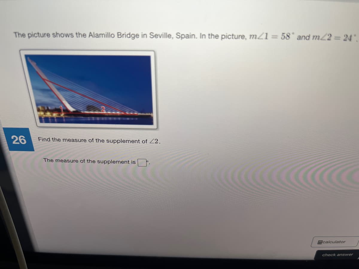 The picture shows the Alamillo Bridge in Seville, Spain. In the picture, m21 = 58° and m/2 24.
26
Find the measure of the supplement of Z2.
The measure of the supplement is P.
calculator
check answer
