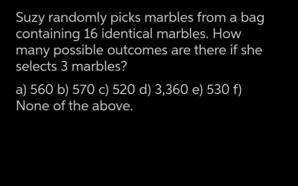 Suzy randomly picks marbles from a bag
containing 16 identical marbles. How
many possible outcomes are there if she
selects 3 marbles?
a) 560 b) 570 c) 520 d) 3,360 e) 530 f)
None of the above.
