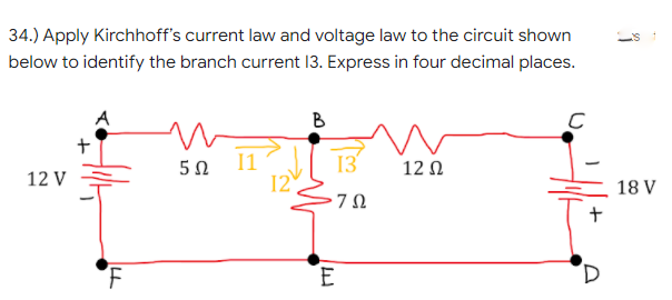 34.) Apply Kirchhoff's current law and voltage law to the circuit shown
below to identify the branch current 13. Express in four decimal places.
B
11
12
13
12 Ω
12 V
18 V
7Ω
E
D.
+

