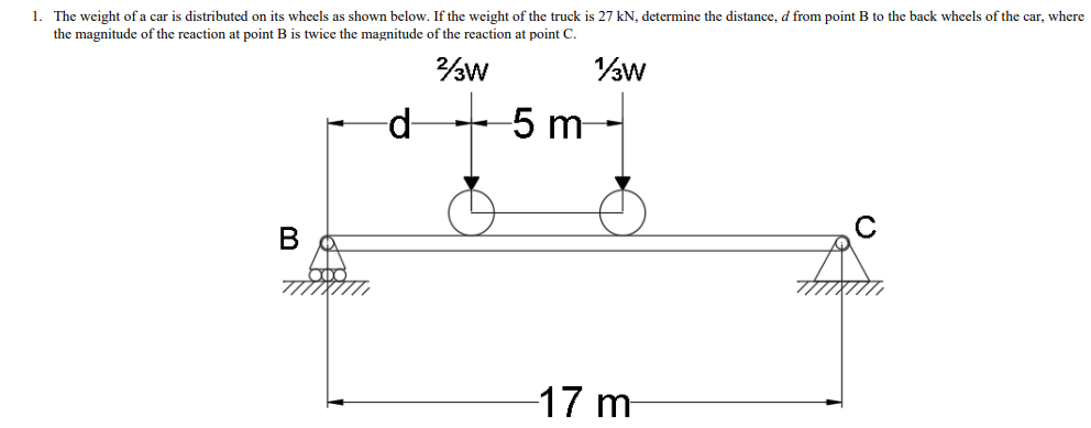 1. The weight of a car is distributed on its wheels as shown below. If the weight of the truck is 27 kN, determine the distance, d from point B to the back wheels of the car, where
the magnitude of the reaction at point B is twice the magnitude of the reaction at point C.
d-
5 m
17 m
