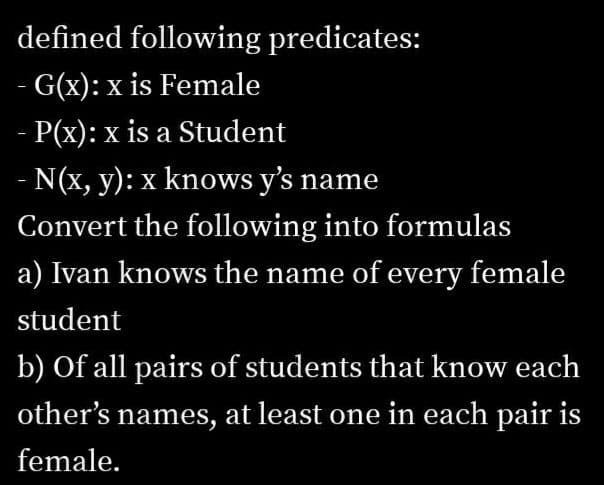 defined following predicates:
G(x): x is Female
- P(x): x is a Student
- N(x, y): x knows y's name
Convert the following into formulas
a) Ivan knows the name of every female
student
b) Of all pairs of students that know each
other's names, at least one in each pair is
female.
