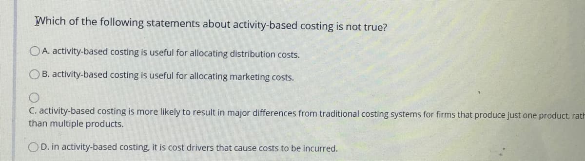 Which of the following statements about activity-based costing is not true?
A. activity-based costing is useful for allocating distribution costs.
B. activity-based costing is useful for allocating marketing costs.
C. activity-based costing is more likely to result in major differences from traditional costing systems for firms that produce just one product, rath
than multiple products.
OD. in activity-based costing, it is cost drivers that cause costs to be incurred.
