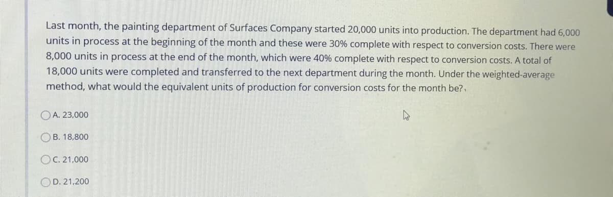 Last month, the painting department of Surfaces Company started 20,000 units into production. The department had 6,000
units in process at the beginning of the month and these were 30% complete with respect to conversion costs. There were
8,000 units in process at the end of the month, which were 40% complete with respect to conversion costs. A total of
18,000 units were completed and transferred to the next department during the month. Under the weighted-average
method, what would the equivalent units of production for conversion costs for the month be?,
OA. 23,000
OB. 18,800
OC. 21,000
O D. 21,200

