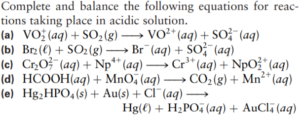 Complete and balance the following equations for reac-
tions taking place in acidic solution.
(a) VO;(aq)+ SO2 (g)
(b) Br2(€) + SO2(g)
(c) CrO?¯(aq) + Np** (aq) –
(d) HCOOH(aq) + MnO, (aq) → CO2(g) + Mn²* (aq)
(e) Hg,HPO4(s) + Au(s) + Cl¯(aq)
→
VO²*(aq) + SOž (aq)
-
→ Br (aq) + Sof (aq)
4+
Cr** (aq) + NpOž* (aq)
2+
-
Hg(€) + H2PO, (aq) + AuCl (aq)
