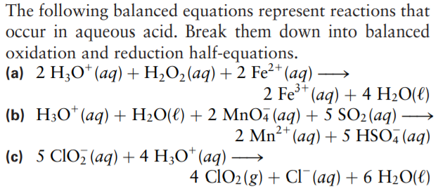 The following balanced equations represent reactions that
occur in aqueous acid. Break them down into balanced
oxidation and reduction half-equations.
(a) 2 H;O*(aq) +H;O2(aq) + 2 Fe²* (aq) -
2 Fe**
(aq) + 4 H2O(€)
(b) H3O*(aq) + H2O(€) + 2 MnO (aq) + 5 SO2(aq)
(aq) + 5 HSO, (aq)
2 Mn²+
(c) 5 CIO (aq) + 4 H;O* (aq)
4 CIO2(g) + CI¯(aq) + 6 H2O(e)
