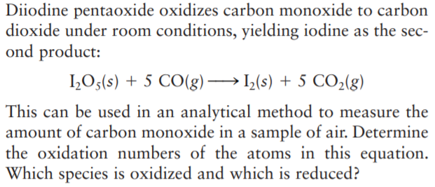 Diiodine pentaoxide oxidizes carbon monoxide to carbon
dioxide under room conditions, yielding iodine as the sec-
ond product:
1,O3(s) + 5 CO(g) → L(s) + 5 CO2(g)
This can be used in an analytical method to measure the
amount of carbon monoxide in a sample of air. Determine
the oxidation numbers of the atoms in this equation.
Which species is oxidized and which is reduced?
