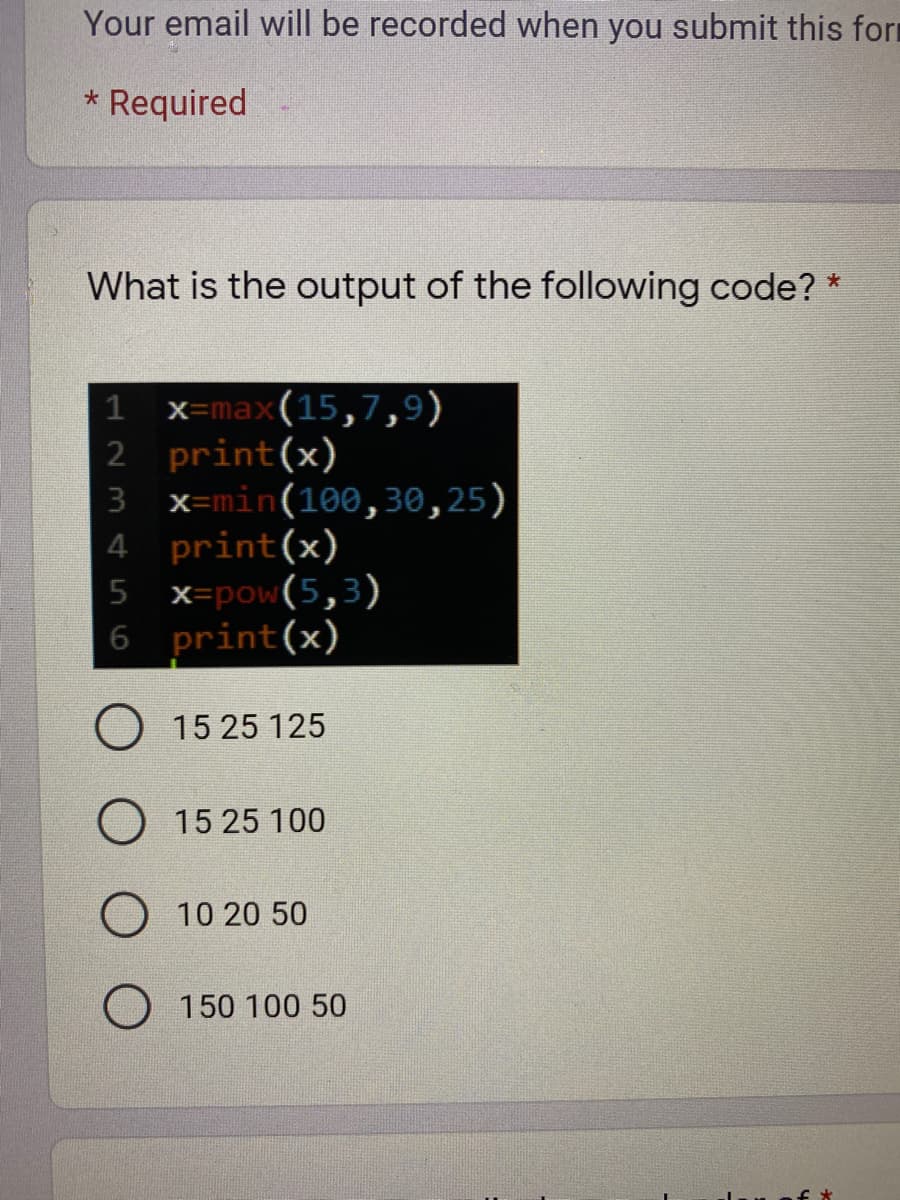 Your email will be recorded when you submit this form
Required
What is the output of the following code? *
x=max(15,7,9)
2 print(x)
3 x=min(100,30,25)
4 print(x)
x=pow(5,3)
print(x)
15 25 125
15 25 100
10 20 50
O 150 100 50
123 ¢56
