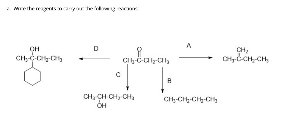 a. Write the reagents to carry out the following reactions:
A
OH
D
CH3-C-CH2-CH3
CH2
CH3-ċ-CH2-CH3
CH3-C-CH2-CH3
В
CH3-CH-CH2-CH3
CH3-CH2-CH2-CH3
ОН
