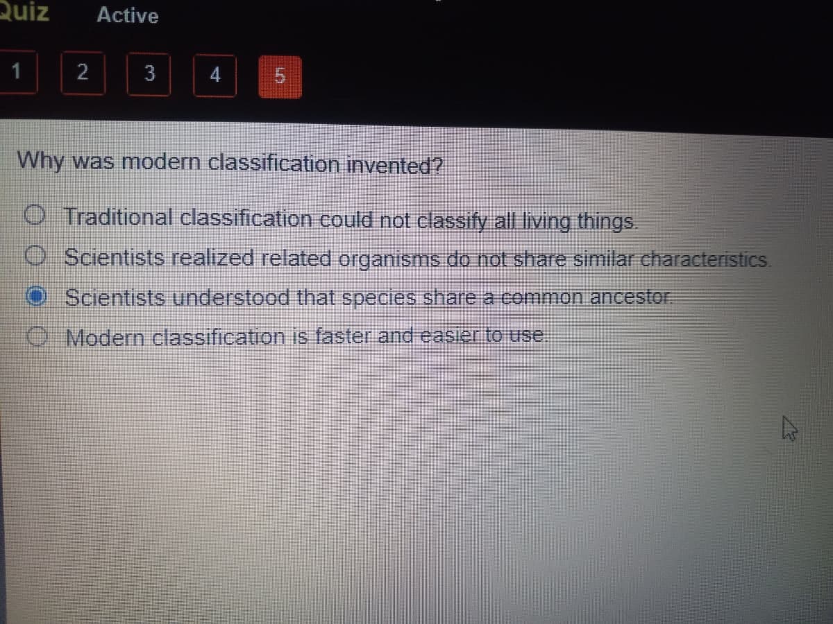 Quiz
Active
2
3
4
Why was modern classification invented?
O Traditional classification could not classify all living things.
Scientists realized related organisms do not share similar characteristics.
Scientists understood that species share a common ancestor
O Modern classification is faster and easier to use.
5.
