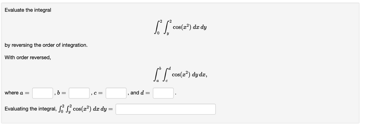 Evaluate the integral
2
cos(2?) dæ dy
by reversing the order of integration.
With order reversed,
I | cos(2²) dy dz,
where a =
,C=
and d =
Evaluating the integral, S cos(2?) dæ dy =
