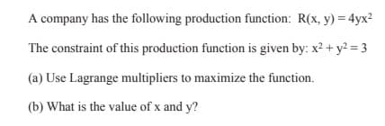 A company has the following production function: R(x, y) = 4yx?
The constraint of this production function is given by: x² + y? = 3
(a) Use Lagrange multipliers to maximize the function.
(b) What is the value of x and y?

