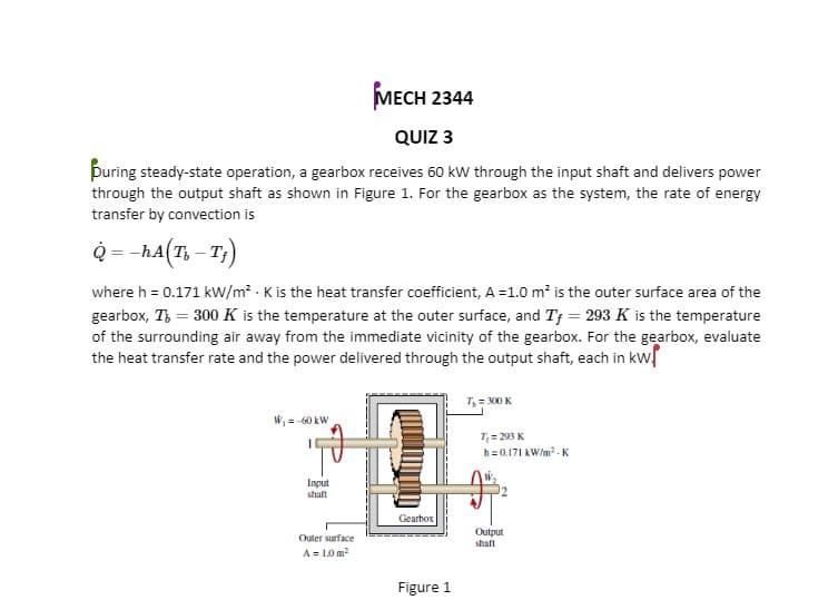 МЕСH 2344
QUIZ 3
puring steady-state operation, a gearbox receives 60 kw through the input shaft and delivers power
through the output shaft as shown in Figure 1. For the gearbox as the system, the rate of energy
transfer by convection is
Q = -hA(7; – T)
where h = 0.171 kw/m² K is the heat transfer coefficient, A =1.0 m? is the outer surface area of the
gearbox, T, = 300 K is the temperature at the outer surface, and Tf = 293 K is the temperature
of the surrounding air away from the immediate vicinity of the gearbox. For the gearbox, evaluate
the heat transfer rate and the power delivered through the output shaft, each in kw
T, = M0 K
W, =-60 kW
T;= 293 K
h=0.171 kW/m.K
Input
shaft
Gearbox
Output
Outer surface
shaft
A = 1.0 m2
Figure 1
