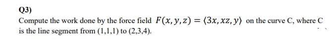 Q3)
Compute the work done by the force field F(x,y,z) = (3x, xz, y) on the curve C, where C
is the line segment from (1,1,1) to (2,3,4).
