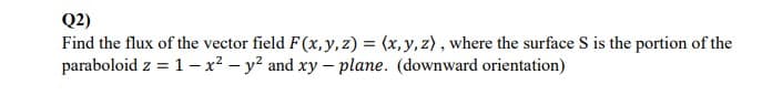 Q2)
Find the flux of the vector field F(x,y, z) = (x, y, z) , where the surface S is the portion of the
paraboloid z = 1 - x² – y? and xy – plane. (downward orientation)

