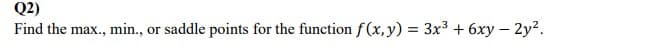 Q2)
Find the max., min.,
or saddle points for the function f (x,y) = 3x3 + 6xy – 2y?.
