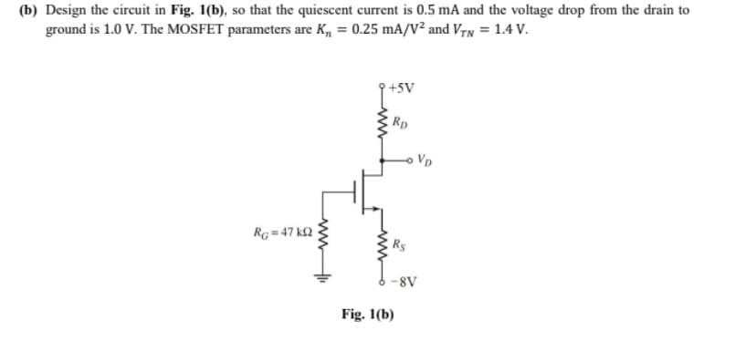 (b) Design the circuit in Fig. 1(b), so that the quiescent current is 0.5 mA and the voltage drop from the drain to
ground is 1.0 V. The MOSFET parameters are K, = 0.25 mA/V² and VrN = 1.4 V.
+5V
Rp
Vp
RG = 47 k2
Rs
8V
Fig. 1(b)
ww
