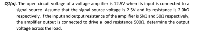 Q1(a). The open circuit voltage of a voltage amplifier is 12.5V when its input is connected to a
signal source. Assume that the signal source voltage is 2.5V and its resistance is 2.0ka
respectively. If the input and output resistance of the amplifier is 5kn and 500 respectively,
the amplifier output is connected to drive a load resistance 500n, determine the output
voltage across the load.
