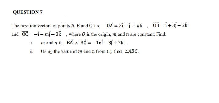 QUESTION 7
OA = 21 – j + nk , OB =i+3j – 2K
The position vectors of points A, B and C are
and OC = -i- mj – 3K , where O is the origin, m and n are constant. Find:
i. m and n if BA x BC = – 16ỉ – 35 + 2K .
ii. Using the value of m and n from (i), find LABC.
