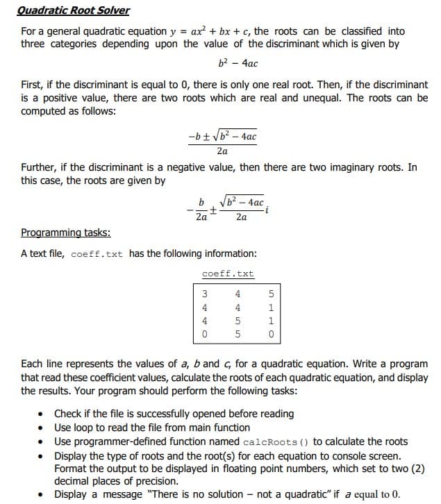 Quadratic Root Solver
For a general quadratic equation y = ax? + bx + c, the roots can be classified into
three categories depending upon the value of the discriminant which is given by
b2 - 4ac
First, if the discriminant is equal to 0, there is only one real root. Then, if the discriminant
is a positive value, there are two roots which are real and unequal. The roots can be
computed as follows:
-b+ Vb? – 4ac
2a
Further, if the discriminant is a negative value, then there are two imaginary roots. In
this case, the roots are given by
b
ь? - 4ас
2a
2a
Programming tasks:
A text file, coeff.txt has the following information:
coeff.txt
3
4
4
4
1
4
Each line represents the values of a, b and c, for a quadratic equation. Write a program
that read these coefficient values, calculate the roots of each quadratic equation, and display
the results. Your program should perform the following tasks:
• Check if the file is successfully opened before reading
• Use loop to read the file from main function
• Use programmer-defined function named calcRoots () to calculate the roots
• Display the type of roots and the root(s) for each equation to console screen.
Format the output to be displayed in floating point numbers, which set to two (2)
decimal places of precision.
•
• Display a message "There is no solution – not a quadratic" if a equal to 0.
