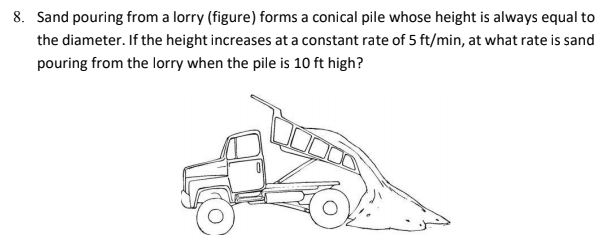 8. Sand pouring from a lorry (figure) forms a conical pile whose height is always equal to
the diameter. If the height increases at a constant rate of 5 ft/min, at what rate is sand
pouring from the lorry when the pile is 10 ft high?
