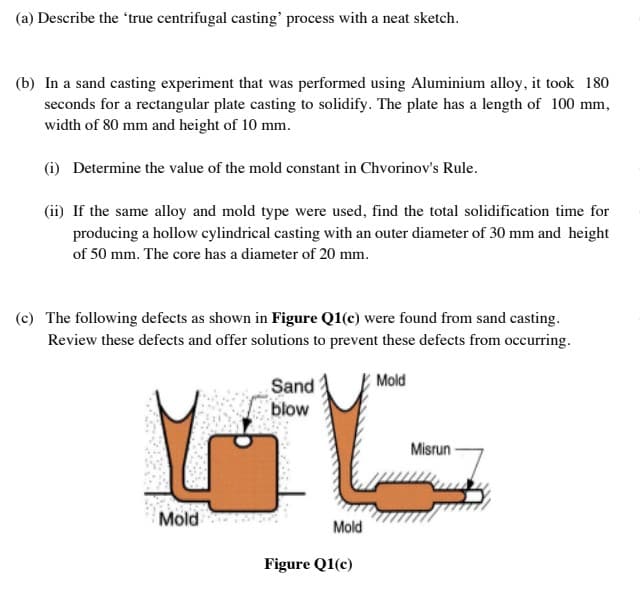 (a) Describe the 'true centrifugal casting' process with a neat sketch.
(b) In a sand casting experiment that was performed using Aluminium alloy, it took 180
seconds for a rectangular plate casting to solidify. The plate has a length of 100 mm,
width of 80 mm and height of 10 mm.
(i) Determine the value of the mold constant in Chvorinov's Rule.
(ii) If the same alloy and mold type were used, find the total solidification time for
producing a hollow cylindrical casting with an outer diameter of 30 mm and height
of 50 mm. The core has a diameter of 20 mm.
(c) The following defects as shown in Figure Q1(c) were found from sand casting.
Review these defects and offer solutions to prevent these defects from occurring.
Sand
Mold
blow
Misrun
Mold
Mold
Figure Q1(c)
