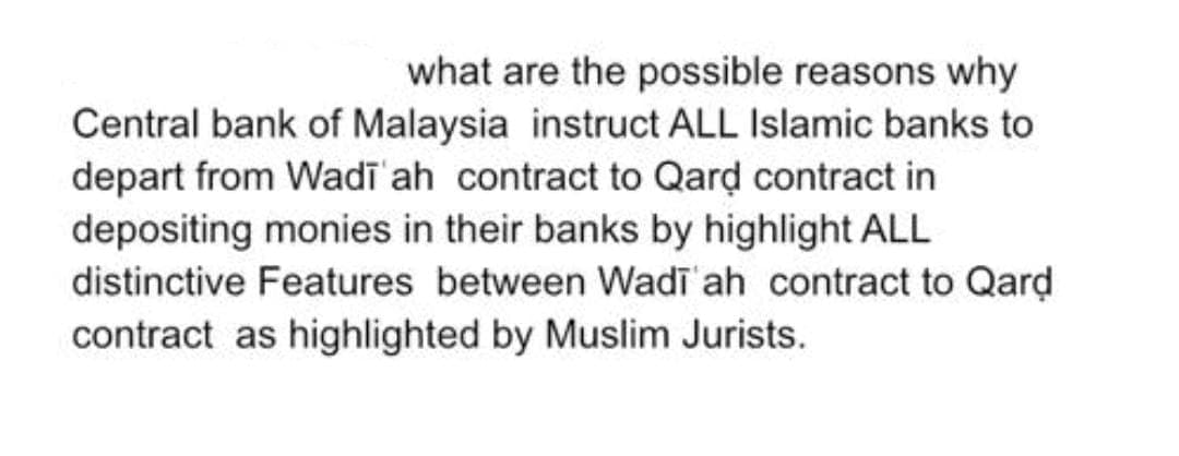 what are the possible reasons why
Central bank of Malaysia instruct ALL Islamic banks to
depart from Wadī ah contract to Qard contract in
depositing monies in their banks by highlight ALL
distinctive Features between Wadī ah contract to Qard
contract as highlighted by Muslim Jurists.
