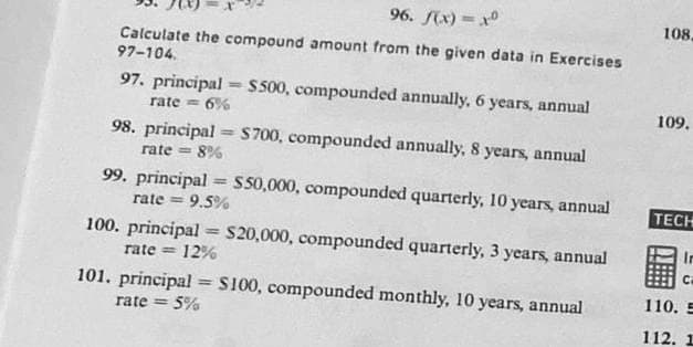 96. f(x)=x0
Calculate the compound amount from the given data in Exercises
97-104.
97. principal = $500, compounded annually, 6 years, annual
rate= 6%
98. principal = $700, compounded annually, 8 years, annual
rate = 8%
99. principal $50,000, compounded quarterly, 10 years, annual
rate = 9.5%
100. principal = $20,000, compounded quarterly, 3 years, annual
rate=12%
101. principal = $100, compounded monthly, 10 years, annual
rate = 5%
108,
109.
TECH
110.
112.
In
C