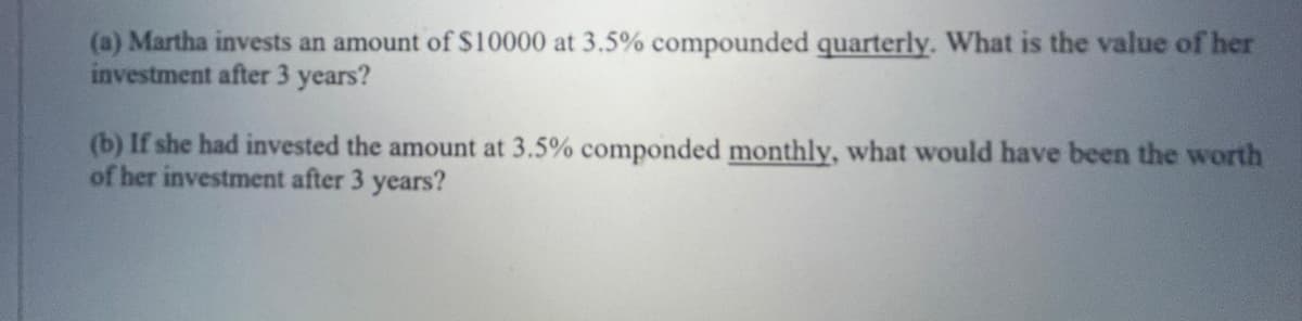 (a) Martha invests an amount of $10000 at 3.5% compounded quarterly. What is the value of her
investment after 3 years?
(b) If she had invested the amount at 3.5% componded monthly, what would have been the worth
of her investment after 3 years?